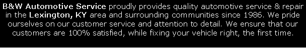 Text Box: B&W Automotive Service proudly provides quality automotive service & repair in the Lexington, KY area and surrounding communities since 1986. We pride ourselves on our customer service and attention to detail. We ensure that our customers are 100% satisfied, while fixing your vehicle right, the first time.