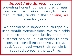 Text Box: Import Auto Service has been providing honest, competent auto repair service for all makes of cars, light and medium duty trucks in the Spokane, WA area for years. We specialize in Japanese auto repair & used rebuilt transmissions. We take pride in our repair service facility and our customer serviceour attention to detail ensures our clients receive a 100% satisfaction level when their vehicle is repaired correctly the 1st time.