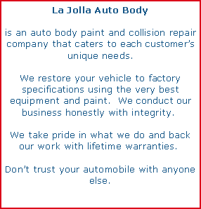 Text Box: La Jolla Auto Body is an auto body paint and collision repair company that caters to each customers unique needs.We restore your vehicle to factory specifications using the very best equipment and paint.  We conduct our business honestly with integrity.  We take pride in what we do and back our work with lifetime warranties.  Dont trust your automobile with anyone else.