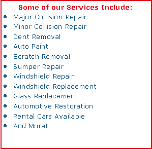 Text Box: Some of our Services Include:Major Collision RepairMinor Collision RepairDent RemovalAuto PaintScratch RemovalBumper RepairWindshield RepairWindshield ReplacementGlass ReplacementAutomotive RestorationRental Cars AvailableAnd More!