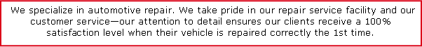 Text Box:  We specialize in automotive repair. We take pride in our repair service facility and our customer serviceour attention to detail ensures our clients receive a 100% satisfaction level when their vehicle is repaired correctly the 1st time.