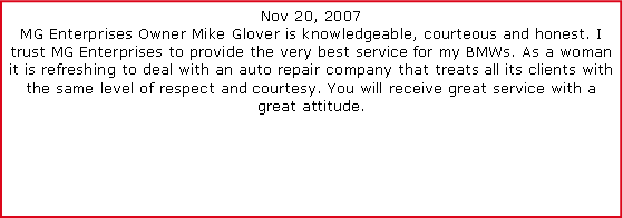Text Box: Nov 20, 2007MG Enterprises Owner Mike Glover is knowledgeable, courteous and honest. I trust MG Enterprises to provide the very best service for my BMWs. As a woman it is refreshing to deal with an auto repair company that treats all its clients with the same level of respect and courtesy. You will receive great service with a great attitude.