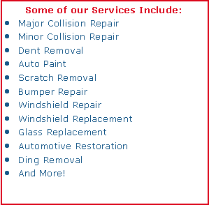 Text Box: Some of our Services Include:Major Collision RepairMinor Collision RepairDent RemovalAuto PaintScratch RemovalBumper RepairWindshield RepairWindshield ReplacementGlass ReplacementAutomotive RestorationDing RemovalAnd More!