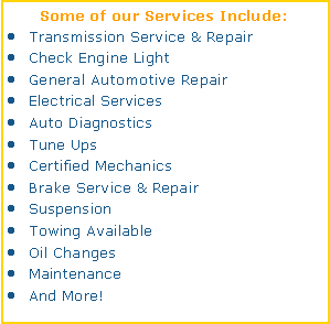 Text Box: Some of our Services Include:Transmission Service & RepairCheck Engine LightGeneral Automotive RepairElectrical ServicesAuto DiagnosticsTune UpsCertified MechanicsBrake Service & RepairSuspensionTowing AvailableOil ChangesMaintenanceAnd More!