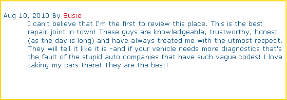 Text Box: Aug 10, 2010 By Susie	I can't believe that I'm the first to review this place. This is the best 	repair joint in town! These guys are knowledgeable, trustworthy, honest 	(as the day is long) and have always treated me with the utmost respect. 	They will tell it like it is -and if your vehicle needs more diagnostics that's 	the fault of the stupid auto companies that have such vague codes! I love 	taking my cars there! They are the best!